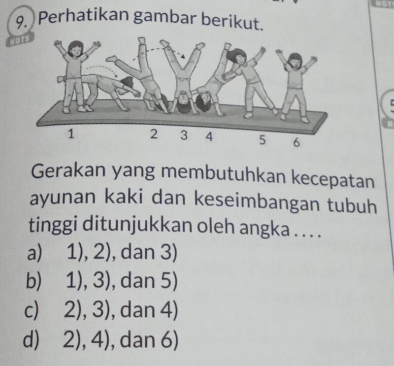 Perhatikan gambar berikut.
NoTS
Gerakan yang membutuhkan kecepatan
ayunan kaki dan keseimbangan tubuh
tinggi ditunjukkan oleh angka . . . .
a) 1),2) , dan 3)
b) 1),3) , dan 5)
c) 2),3) , dan 4)
d) 2),4) , dan 6)