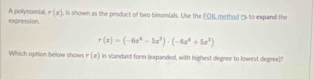 A polynomial, r(x) , is shown as the product of two binomials. Use the FOLL method □ to expand the
expression.
r(x)=(-6x^4-5x^3)· (-6x^4+5x^3)
Which option below shows r(x) in standard form (expanded, with highest degree to lowest degree)?