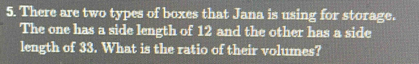 There are two types of boxes that Jana is using for storage. 
The one has a side length of 12 and the other has a side 
length of 33. What is the ratio of their volumes?