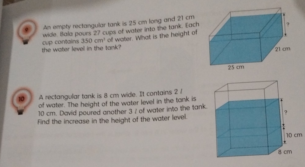 An empty rectangular tank is 25 cm long and 21 cm
wide. Bala pours 27 cups of water into the tank. Each 
cup contains 350cm^3 of water. What is the height of 
the water level in the tank? 
10 A rectangular tank is 8 cm wide. It contains 2 /
of water. The height of the water level in the tank is
10 cm. David poured another 3 / of water into the tank. 
Find the increase in the height of the water level.