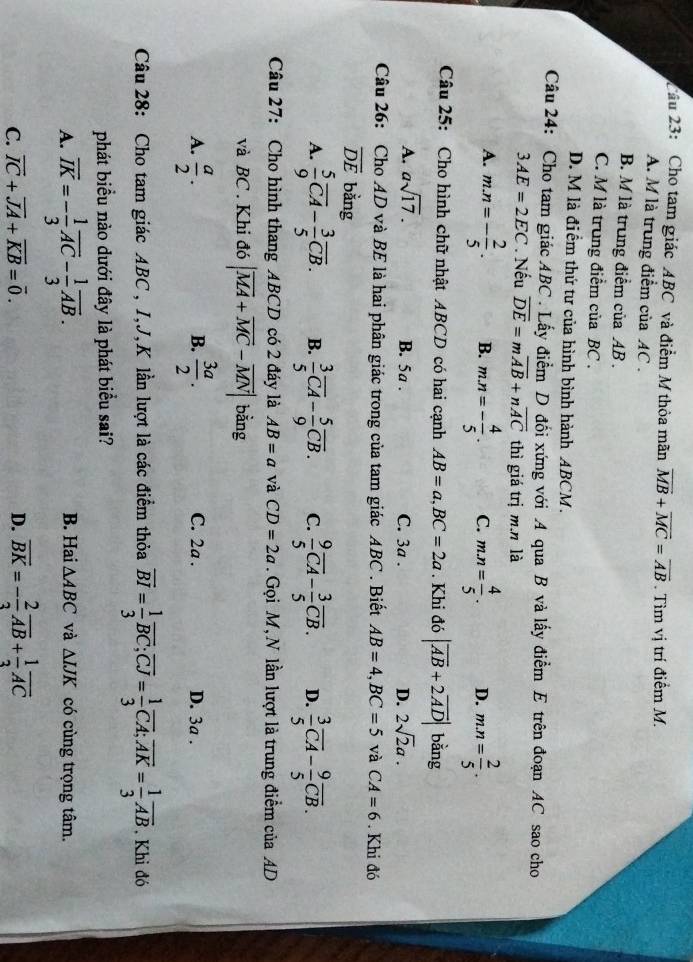 2ầu 23: Cho tam giác ABC và điểm M thỏa mãn overline MB+overline MC=overline AB. Tìm vị trí điểm M.
A. M là trung điểm của AC .
B. M là trung điểm của AB .
C. M là trung điểm của BC .
D. M là điểm thứ tư của hình bình hành ABCM.
Câu 24: Cho tam giác ABC . Lấy điểm D đối xứng với A qua B và lấy điểm E trên đoạn AC sao cho
3AE=2EC. Nếu overline DE=moverline AB+noverline AC thì giá trị m.n là
A. m.n=- 2/5 . B. m.n=- 4/5 . C. m.n= 4/5 . D. m.n= 2/5 .
Câu 25: Cho hình chữ nhật ABCD có hai cạnh AB=a,BC=2a. Khi do|overline AB+2overline AD| bǎng
A. asqrt(17). C. 3a . D. 2sqrt(2)a.
B. 5a .
Câu 26: Cho AD và BE là hai phân giác trong của tam giác ABC . Biết AB=4,BC=5 và CA=6. Khi đó
overline DE bằng
A.  5/9 overline CA- 3/5 overline CB. B.  3/5 overline CA- 5/9 overline CB. C.  9/5 overline CA- 3/5 overline CB. D.  3/5 overline CA- 9/5 overline CB.
Câu 27: Cho hình thang ABCD có 2 đáy là AB=a và CD=2a. Gọi M, N lần lượt là trung điểm của AD
và BC . Khi đó |overline MA+overline MC-overline MN| bằng
B.
A.  a/2 .  3a/2 . C. 2a . D. 3a .
Câu 28: Cho tam giác ABC , I,J,K lần lượt là các điểm thỏa overline BI= 1/3 overline BC;overline CJ= 1/3 overline CA;overline AK= 1/3 overline AB. Khi đó
phát biểu nào dưới đây là phát biểu sai?
A. overline IK=- 1/3 overline AC- 1/3 overline AB. B. Hai △ ABC và △ IJK có cùng trọng tâm.
C. overline IC+overline JA+overline KB=overline 0. D. overline BK=- 2/3 overline AB+ 1/3 overline AC