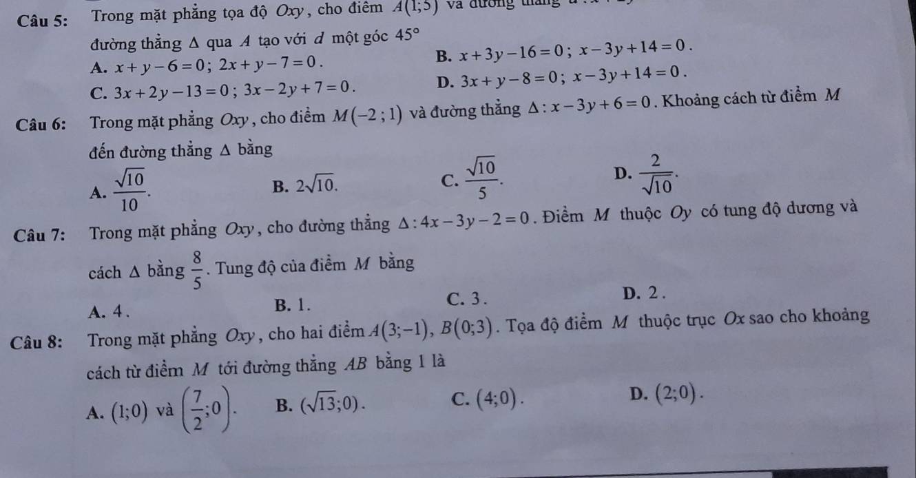 Trong mặt phẳng tọa độ Oxy, cho điêm A(1;5) Và đường tháng
đường thẳng Δ qua A tạo với đ một góc 45°
A. x+y-6=0; 2x+y-7=0.
B. x+3y-16=0; x-3y+14=0.
C. 3x+2y-13=0; 3x-2y+7=0.
D. 3x+y-8=0; x-3y+14=0. 
Câu 6: Trong mặt phẳng Oxy , cho điểm M(-2;1) và đường thẳng △ :x-3y+6=0. Khoảng cách từ điểm M
đến đường thẳng A bằng
A.  sqrt(10)/10 .
B. 2sqrt(10). C.  sqrt(10)/5 . D.  2/sqrt(10) . 
Câu 7: Trong mặt phẳng Oxy, cho đường thẳng △ :4x-3y-2=0. Điềm M thuộc Oy có tung độ dương và
cách Δ bằng  8/5 . Tung độ của điểm M bằng
A. 4 . B. 1. C. 3.
D. 2 .
Câu 8: Trong mặt phẳng Oxy, cho hai điểm A(3;-1), B(0;3). Tọa độ điểm M thuộc trục Ox sao cho khoảng
cách từ điểm Mô tới đường thẳng AB bằng 1 là
A. (1;0) và ( 7/2 ;0). B. (sqrt(13);0).
D.
C. (4;0). (2;0).