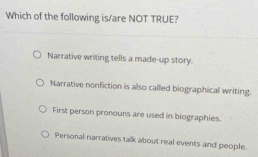 Which of the following is/are NOT TRUE?
Narrative writing tells a made-up story.
Narrative nonfiction is also called biographical writing.
First person pronouns are used in biographies.
Personal narratives talk about real events and people.