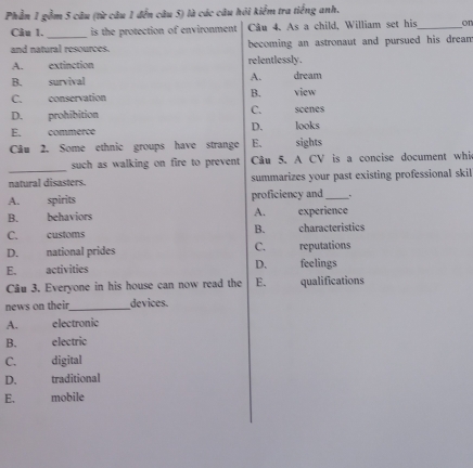 Phần 1 gồm 5 câu (từ câu 1 đến câu 5) là các câu hỏi kiểm tra tiếng anh.
Câu 1. _is the protection of environment Câu 4. As a child, William set his_ on
and natural resources. becoming an astronaut and pursued his dream
A. extinction relentlessly.
A.
B. survival dream
C. conservation B. view
C.
D. prohibition scenes
D.
E. commerce looks
Câu 2. Some ethnic groups have strange E. sights
_
such as walking on fire to prevent Câu 5. A CV is a concise document whi
natural disasters. summarizes your past existing professional skil
A. spirits proficiency and _.
B. behaviors A. experience
B.
C. customs characteristics
D. national prides C. reputations
E. activities D. feelings
Câu 3. Everyone in his house can now read the E. qualifications
news on their_ devices.
A. electronic
B. electric
C. digital
D. traditional
E. mobile