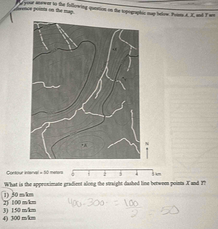 Me your answer to the following question on the topographic map below. Poims A. X, and T are
derence points on the map.
N
Contour interval = 50 meters 0 5 km
2 3
What is the approximate gradient along the straight dashed line between points X and Y?
1) 50 m/km
2) 100 m/km
3) 150 m/km
4) 300 m/km