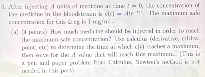 After injecting A units of medicine at time t=0 , the concentration of 
the medicine in the bloodstream is c(t)=Ate^(-t/4). The maximum safe 
concentration for this drug is 1 mg/mL. 
(a) (4 points) How much medicine should be injected in order to reach 
the maximum safe concentration? Use calculus (derivative, critical 
point, etc) to determine the time at which c(t) reaches a maximum, 
then solve for the A value that will reach this maximum. (This is 
a pen and paper problem from Calculus, Newton's method is not 
needed in this part).