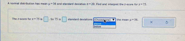 A normal distribution has mean mu =56 and standard deviation sigma =20. Find and interpret the z-score for x=75. 
The 2 -score for x=75 is □. So 75 is □ standard deviations (Choose one) the mean mu =56. X 5 
above 
below