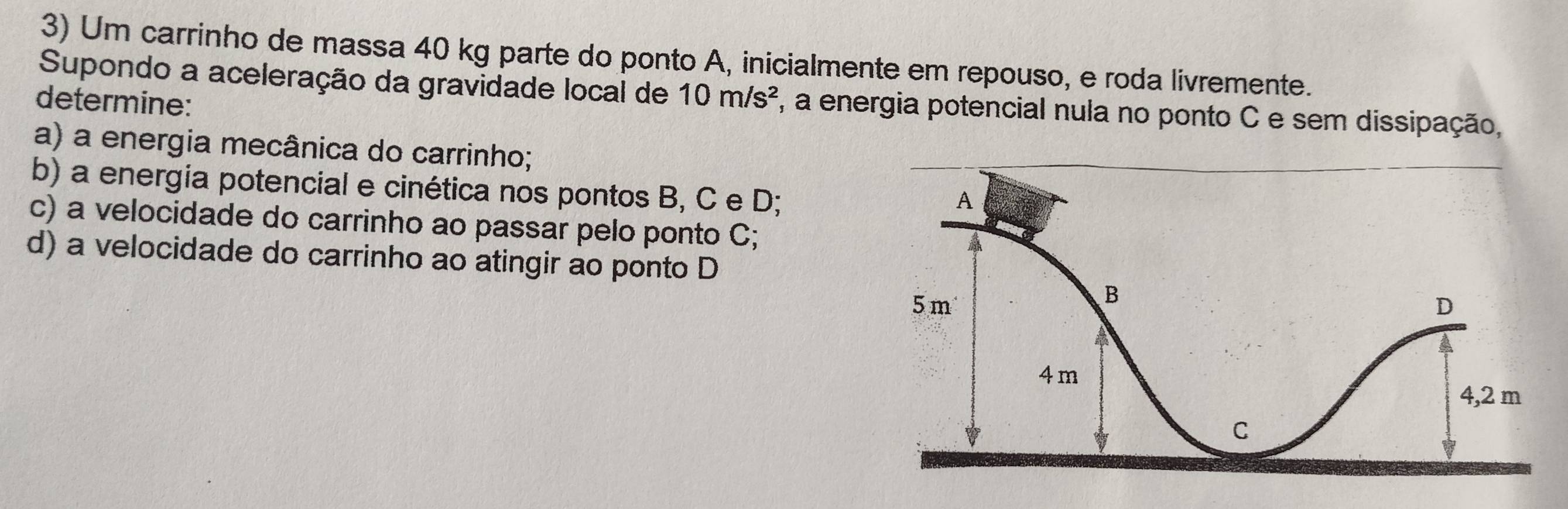 Um carrinho de massa 40 kg parte do ponto A, inicialmente em repouso, e roda livremente. 
Supondo a aceleração da gravidade local de 10m/s^2 , a energia potencial nula no ponto C e sem dissipação, 
determine: 
a) a energia mecânica do carrinho; 
b) a energia potencial e cinética nos pontos B, C e D; 
c) a velocidade do carrinho ao passar pelo ponto C; 
d) a velocidade do carrinho ao atingir ao ponto D