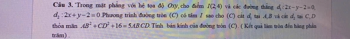 Câu 3.*Trong mặt phẳng với hệ tọa độ Oxy, cho điểm I(2;4) và các đường thẳng d_1:2x-y-2=0,
d_2:2x+y-2=0.Phương trình đường tròn (C) có tâm I sao cho (C) cắt dị tại A, B và cắt d_2 tại C, D 
thỏa mãn AB^2+CD^2+16=5AB.CD 1 Tính bán kính của đường tròn (C). ( Kết quả làm tròn đến hàng phần 
trăm) .