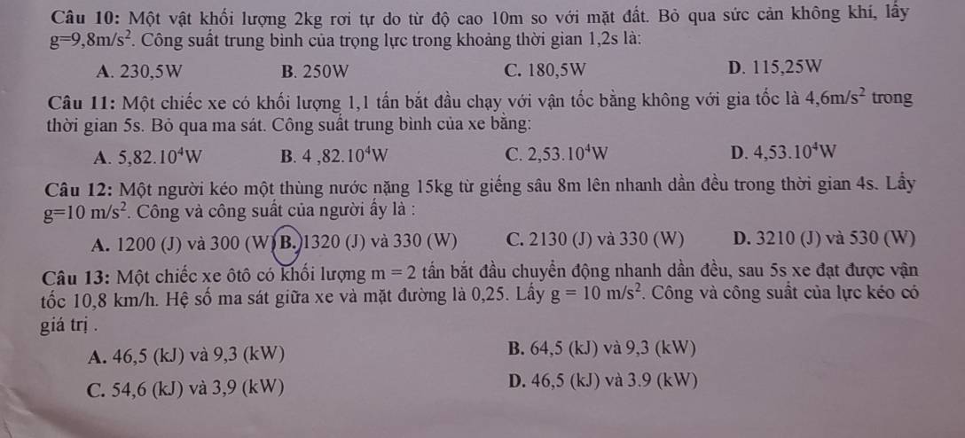 Một vật khối lượng 2kg rơi tự do từ độ cao 10m so với mặt đất. Bỏ qua sức cản không khí, lấy
g=9,8m/s^2 F. Công suất trung bình của trọng lực trong khoảng thời gian 1,2s là:
A. 230,5W B. 250W C. 180,5W D. 115,25W
Câu 11: Một chiếc xe có khối lượng 1,1 tấn bắt đầu chạy với vận tốc bằng không với gia tốc là 4,6m/s^2 trong
thời gian 5s. Bỏ qua ma sát. Công suất trung bình của xe bằng:
A. 5,82.10^4W B. 4,82.10^4W C. 2,53.10^4W D. 4,53.10^4W
Câu 12: Một người kéo một thùng nước nặng 15kg từ giếng sâu 8m lên nhanh dần đều trong thời gian 4s. Lấy
g=10m/s^2. Công và công suất của người ấy là :
A. 1200 (J) và 300 (W) B. 1320 (J) và 330 (W) C. 2130 (J) và 330 (W) D. 3210 (J) và 530 (W)
Câu 13: Một chiếc xe ôtô có khối lượng m=2 bấn bắt đầu chuyển động nhanh dần đều, sau 5s xe đạt được vận
tốc 10,8 km/h. Hệ số ma sát giữa xe và mặt đường là 0,25. Lấy g=10m/s^2. Công và công suất của lực kéo có
giá trj .
A. 46,5 (kJ) và 9,3 (kW) B. 64,5 (kJ) và 9,3 (kW)
C. 54,6 (kJ) và 3,9 (kW) D. 46,5 (kJ) và 3.9 (kW)