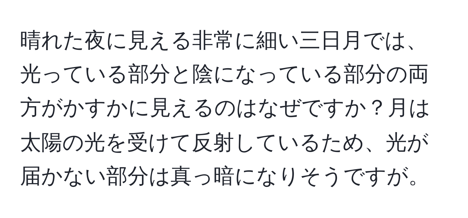 晴れた夜に見える非常に細い三日月では、光っている部分と陰になっている部分の両方がかすかに見えるのはなぜですか？月は太陽の光を受けて反射しているため、光が届かない部分は真っ暗になりそうですが。