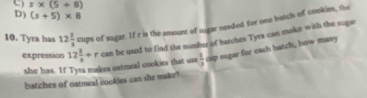 C) s* (5+8)
D) (s+5)* 8
10. Tyra has 12 2/3 cups of sugar. If r is the amount of sugar needed for one batch of cookies, the
expression 12 2/3 +r can be used to find the number of batches Tyra can make with the sugar
she has. If Tyra makes oatmeal cookies that use  2/3  cup sugar for each batch, how many
batches of oatmeal cookies can she make?