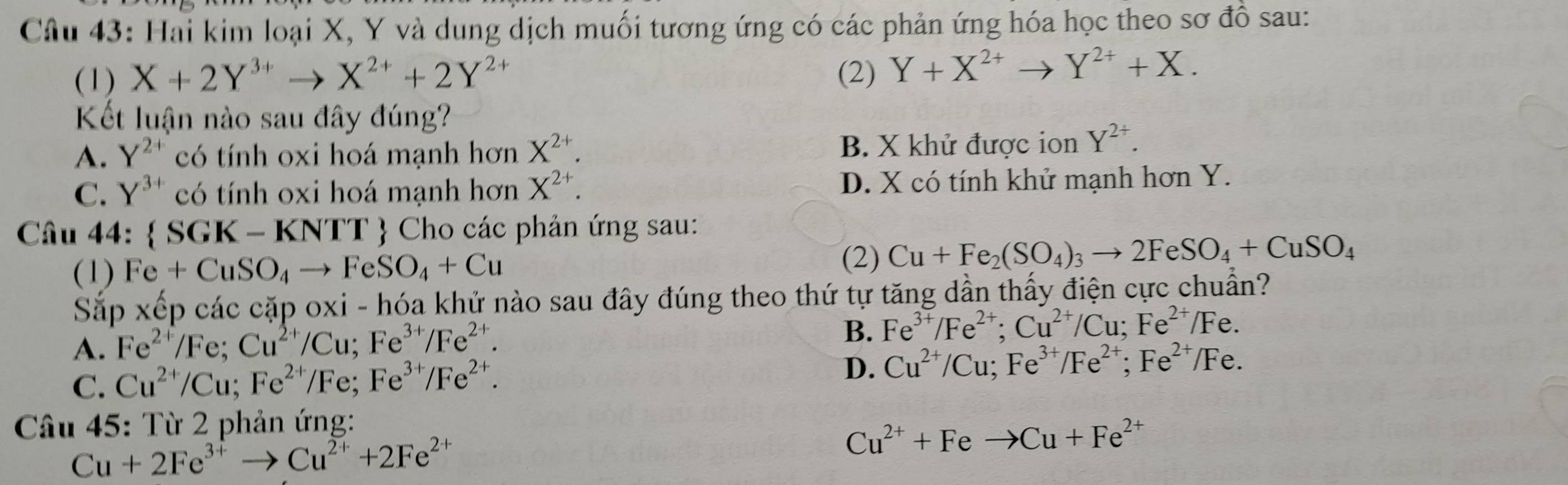 Hai kim loại X, Y và dung dịch muối tương ứng có các phản ứng hóa học theo sơ đồ sau:
(1) X+2Y^(3+)to X^(2+)+2Y^(2+) (2) Y+X^(2+)to Y^(2+)+X. 
Kết luận nào sau đây đúng?
A. Y^(2+) có tính oxi hoá mạnh hơn X^(2+). B. X khử được ion Y^(2+).
C. Y^(3+) có tính oxi hoá mạnh hơn X^(2+). D. X có tính khử mạnh hơn Y.
Câu 44:  SGK-KNTT Cho các phản ứng sau:
(1) Fe+CuSO_4to FeSO_4+Cu
(2) Cu+Fe_2(SO_4)_3to 2FeSO_4+CuSO_4
Sắp xếp các cặp oxi - hóa khử nào sau đây đúng theo thứ tự tăng dần thấy điện cực chuẩn?
A. Fe^(2+)/Fe; Cu^(2+)/Cu; Fe^(3+)/Fe^(2+).
B. Fe^(3+)/Fe^(2+); Cu^(2+)/Cu; Fe^(2+)/Fe.
C. Cu^(2+)/Cu; Fe^(2+)/Fe; Fe^(3+)/Fe^(2+).
D. Cu^(2+)/Cu; Fe^(3+)/Fe^(2+);Fe^(2+)/Fe. 
Câu 45: Từ 2 phản ứng:
Cu+2Fe^(3+)to Cu^(2+)+2Fe^(2+)
Cu^(2+)+Feto Cu+Fe^(2+)