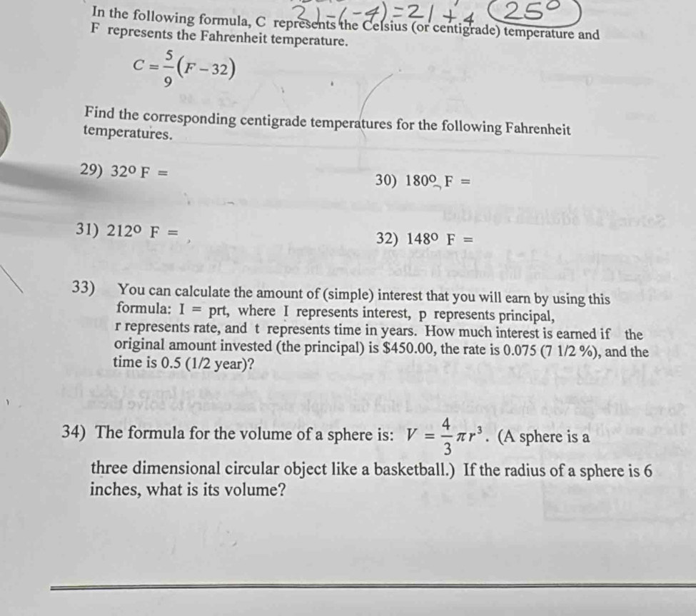 In the following formula, C represents the Celsius (or centigrade) temperature and
F represents the Fahrenheit temperature.
C= 5/9 (F-32)
Find the corresponding centigrade temperatures for the following Fahrenheit 
temperatures. 
29) 32°F= 30) 180°F=
31) 212°F=
32) 148°F=
33) You can calculate the amount of (simple) interest that you will earn by using this 
formula: I= prt, where I represents interest, p represents principal,
r represents rate, and t represents time in years. How much interest is earned if the 
original amount invested (the principal) is $450.00, the rate is 0.075 (7 1/2 %), and the 
time is 0.5 (1/2 year)? 
34) The formula for the volume of a sphere is: V= 4/3 π r^3. (A sphere is a 
three dimensional circular object like a basketball.) If the radius of a sphere is 6
inches, what is its volume?