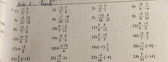  (-1)/3 ·  5/7  2)  (-2)/5 ·  5/4  3)  (-2)/5 ·  3/7  4)  (-8)/9 ·  3/-4 
5)  (-5)/11 . 13/-8  6)  (-7)/10 . (-9)/11  7)  (-15)/16 ·  8/25  8)  (-5)/9 . 12/35 
Oát 
Cả 9)  (-2)/7 : 3/4  10)  9/7 : (-2)/11  11)  5/9 : 5/-3  12)  9/5 : (-3)/5 
13)  (-8)/9 : 4/3  14)  (-9)/5 : 8/3  15)  2/3 : (-4)/5  16)  (-2)/7 : 4/7 
17) 4. (-5)/9  18) 8. ((-5))/6.  19) (-7)·  2/5  20)  (-7)/11 .(-9)
21)  2/7 .(-14) 22)  (-6)/11 .33 23)  (-3)/16 · (-8) 24)  5/21 .(-14)