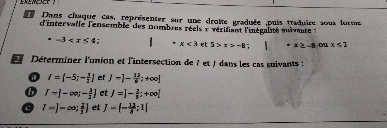 Dans chaque cas, représenter sur une droite graduée ,puis traduire sous forme 
d'intervalle l'ensemble des nombres réels x vérifiant l'inégalité suivante :
-3 : ou x≤ 2^(·)x<3</tex> et 5>x>-8 : x≥ -8
2 Déterminer l'union et l'intersection de I et J dans les cas suivants : 
a I=[-5;- 3/2 ] et J=]- 13/8 ;+∈fty [
b I=]-∈fty ;- 3/2 ] et J=]- 2/5 ;+∈fty [
c I=]-∈fty ; 2/3 ] et J=[- 13/8 ;1[