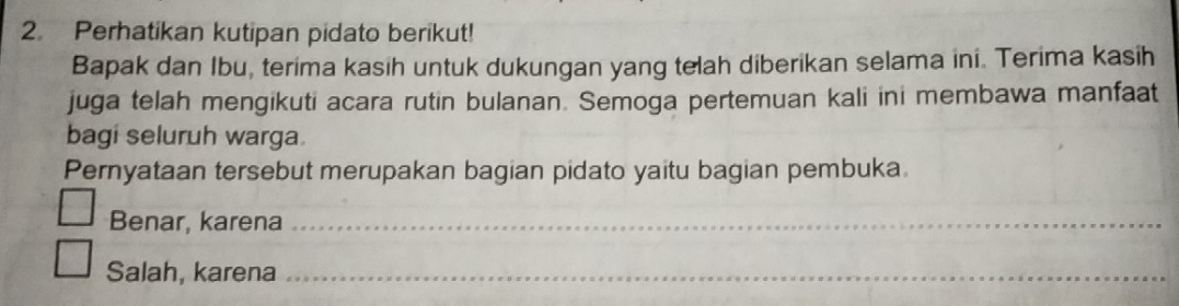 Perhatikan kutipan pidato berikut! 
Bapak dan Ibu, terima kasih untuk dukungan yang telah diberikan selama ini. Terima kasih 
juga telah mengikuti acara rutin bulanan. Semoga pertemuan kali ini membawa manfaat 
bagi seluruh warga. 
Pernyataan tersebut merupakan bagian pidato yaitu bagian pembuka 
Benar, karena_ 
Salah, karena_