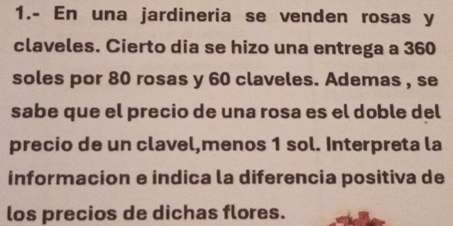 1.- En una jardineria se venden rosas y
claveles. Cierto dia se hizo una entrega a 360
soles por 80 rosas y 60 claveles. Ademas , se 
sabe que el precio de una rosa es el doble del 
precio de un clavel,menos 1 sol. Interpreta la 
informacion e indica la diferencia positiva de 
los precios de dichas flores.