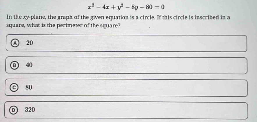 x^2-4x+y^2-8y-80=0
In the xy -plane, the graph of the given equation is a circle. If this circle is inscribed in a
square, what is the perimeter of the square?
A 20
B 40
© 80
D 320