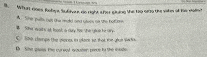 6 
8. What does Robyn Sullivan do right after gluing the top onto the sides of the violin?
A. She pulls out the mold and glues on the bottom.
B She wairs at least a day for the glue to dry.
C She clamps the pieces in place so that the glue sticks.
D. She glaas the curved woodon piece to the inside.