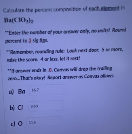 Calculate the percent composition of each element in
Ba(ClO_3)_2. 
**Enter the number of your answer only, no units! Round 
percent to 3 sig figs. 
**Remember, rounding rule: Look next door. 5 or more, 
raise the score. 4 or less, let it rest! 
**If answer ends in .0, Canvas will drop the trailing 
zero...That's okay! Report answer as Canvas allows. 
a) Ba 16.7
b) Cl 8.60
c) O 11.6