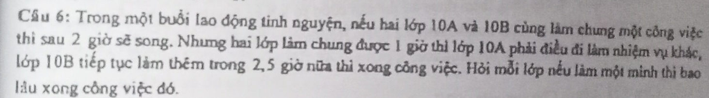 Trong một buổi lao động tinh nguyện, nếu hai lớp 10A và 10B cùng làm chung một công việc 
thì sau 2 giờ sẽ song. Nhưng hai lớp làm chung được 1 giờ thì lớp 10A phải điều đi làm nhiệm vụ khác, 
lớp 10B tiếp tục làm thêm trong 2, 5 giờ nữa thì xong công việc. Hỏi mỗi lớp nếu làm một minh thì bao 
lâu xong công việc đó.