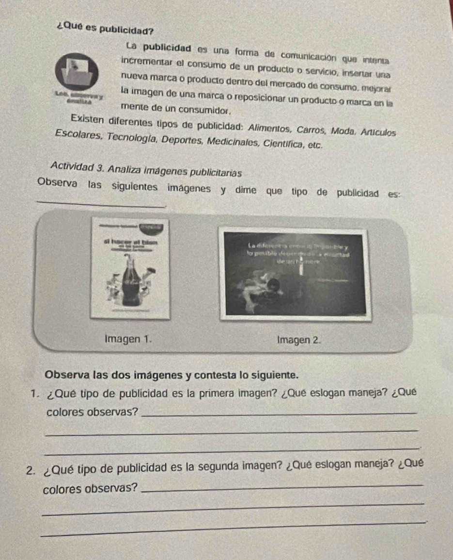 ¿Que es publicidad? 
La publicidad es una forma de comunicación que intenta 
incrementar el consumo de un producto o servicio, insertar una 
nueva marça o producto dentro del merçado de consumo, mejorar 
Loe, aleren y 
la imagen de una marca o reposicionar un producto o marca en la 
mente de un consumidor. 
Existen diferentes tipos de publicidad: Alimentos, Carros, Moda, Artículos 
Escolares, Tecnología, Deportes, Medicinales, Cientifica, etc 
Actividad 3. Analiza imágenes publicitarias 
_ 
_ 
Observa las siguientes imágenes y dime que tipo de publicidad es: 

Imagen 1. Imagen 2. 
Observa las dos imágenes y contesta lo siguiente. 
1. ¿Qué tipo de publicidad es la primera imagen? ¿Qué eslogan maneja? ¿Qué 
colores observas?_ 
_ 
_ 
2. ¿Qué tipo de publicidad es la segunda imagen? ¿Qué eslogan maneja? ¿Qué 
colores observas? 
_ 
_ 
_