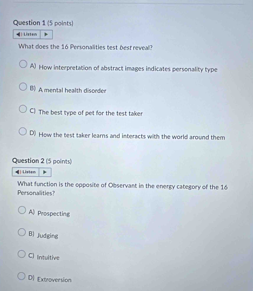 Listen
What does the 16 Personalities test best reveal?
A) How interpretation of abstract images indicates personality type
B) A mental health disorder
C) The best type of pet for the test taker
D) How the test taker learns and interacts with the world around them
Question 2 (5 points)
Listen
What function is the opposite of Observant in the energy category of the 16
Personalities?
A) Prospecting
B) Judging
C) Intuitive
D) Extroversion