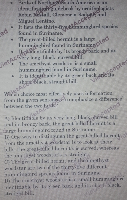 Birds of Northera South America is an
identification guidebook by ornithologists
Robin Restall, Clemencia Rodner, and
Miguel Lentino.
It lists the thirty-five hummingbird species
ed found in Suriname.
The great-billed hermit is a large
hummingbird found in Suriname.
It is identifiable by its bronzy back and its
Viet AC very long, black, curved bull.
The amethyst woodstar is a small
hummingbird found in Suriname.
ccepte
It is identifiable by its green back and its
short, black, straight bill.
Which choice most effectively uses information
from the given sentences to emphasize a difference
between the two birds?
A) Identifiable by its very long, black, curved bill
and its bronzy back, the great-billed hermit is a
darge hummingbird found in Suriname.
B) One way to distinguish the great-billed hermit
from the amethyst woodstar is to look at their
bills: the great-billed hermit's is curved, whereas
the amethyst woodstar's is straight.
C) The great-billed hermit and the amethyst
woodstar are two of the thirty-five different
hummingbird species found in Suriname.
D) The amethyst woodstar is a small hummingbird
identifiable by its green back and its short, black,
straight bill.
