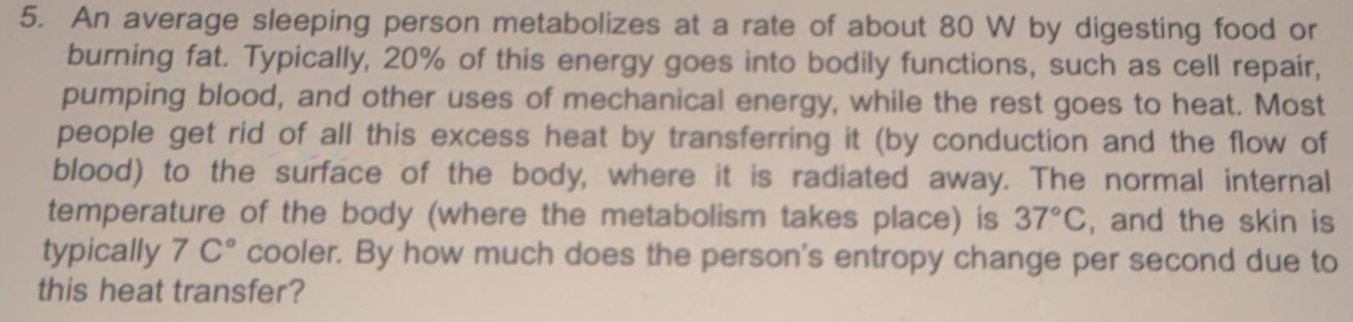 An average sleeping person metabolizes at a rate of about 80 W by digesting food or 
burning fat. Typically, 20% of this energy goes into bodily functions, such as cell repair, 
pumping blood, and other uses of mechanical energy, while the rest goes to heat. Most 
people get rid of all this excess heat by transferring it (by conduction and the flow of 
blood) to the surface of the body, where it is radiated away. The normal internal 
temperature of the body (where the metabolism takes place) is 37°C , and the skin is 
typically 7C° cooler. By how much does the person's entropy change per second due to 
this heat transfer?