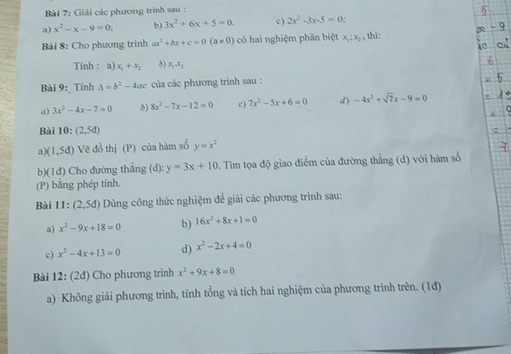 Giải các phương trình sau : 
a) x^2-x-9=0; b) 3x^2+6x+5=0. c) 2x^2-3x-5=0 、 
Bài 8: Cho phương trình ax^2+bx+c=0(a!= 0) có hai nghiệm phân biệt x_1:x_2 , thì: 
Tính : a) x_1+x_2 δ) x_1x_2
Bài 9: Tính Delta =b^2-4ac của các phương trình sau : 
a) 3x^2-4x-7=0 b) 8x^2-7x-12=0 c) 7x^2-5x+6=0 d) -4x^2+sqrt(7)x-9=0
Bài 10: (2,5d)
a) (1,5d) Vẽ đồ thị (P) của hàm số y=x^2
b)(1đ) Cho đường thẳng (d): y=3x+10. Tim tọa độ giao điểm của đường thẳng (d) với hàm số 
(P) bằng phép tính. 
Bài 11: (2,5d) Dùng công thức nghiệm đề giải các phương trình sau: 
a) x^2-9x+18=0 b) 16x^2+8x+1=0
c) x^2-4x+13=0 d) x^2-2x+4=0
Bài 12: (2đ) Cho phương trình x^2+9x+8=0
a) Không giải phương trình, tính tổng và tích hai nghiệm của phương trình trên. (1đ)