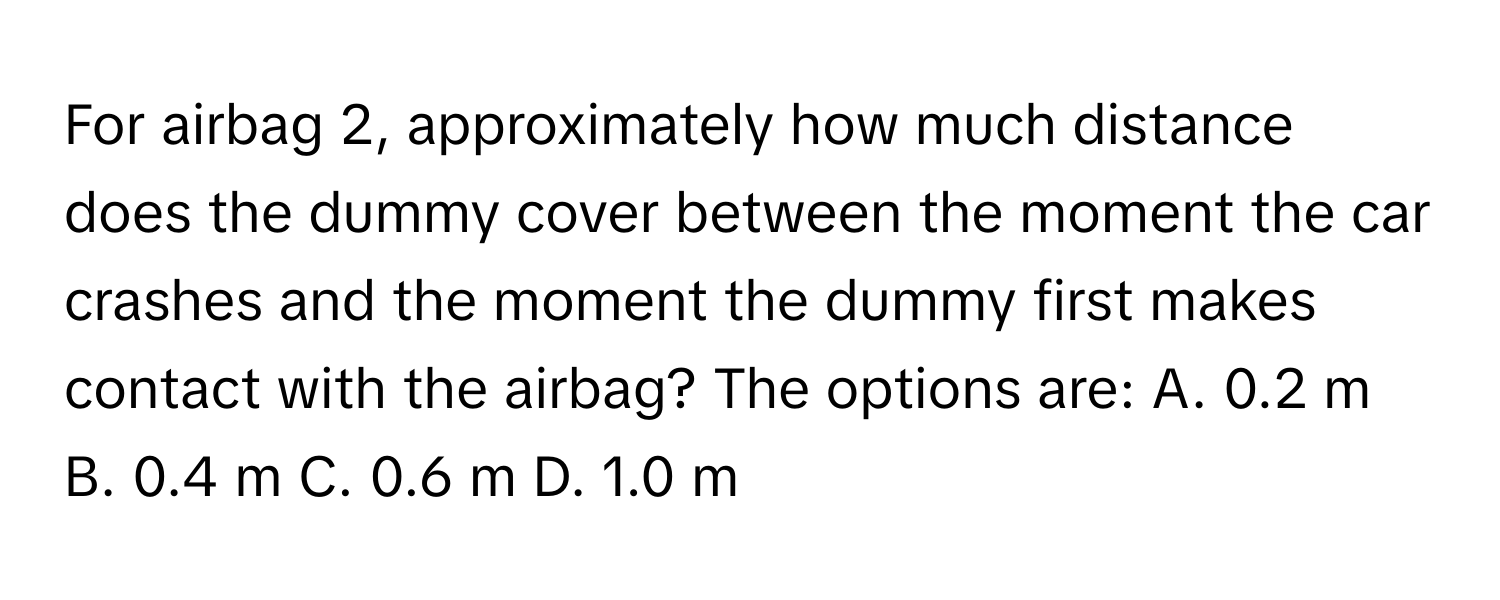 For airbag 2, approximately how much distance does the dummy cover between the moment the car crashes and the moment the dummy first makes contact with the airbag?  The options are: A. 0.2 m  B. 0.4 m  C. 0.6 m  D. 1.0 m