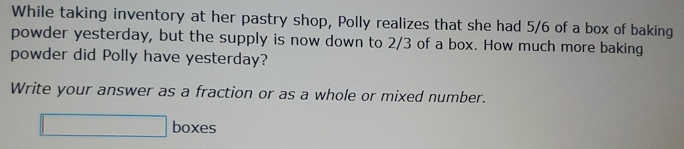 While taking inventory at her pastry shop, Polly realizes that she had 5/6 of a box of baking 
powder yesterday, but the supply is now down to 2/3 of a box. How much more baking 
powder did Polly have yesterday? 
Write your answer as a fraction or as a whole or mixed number. 
□ boxes