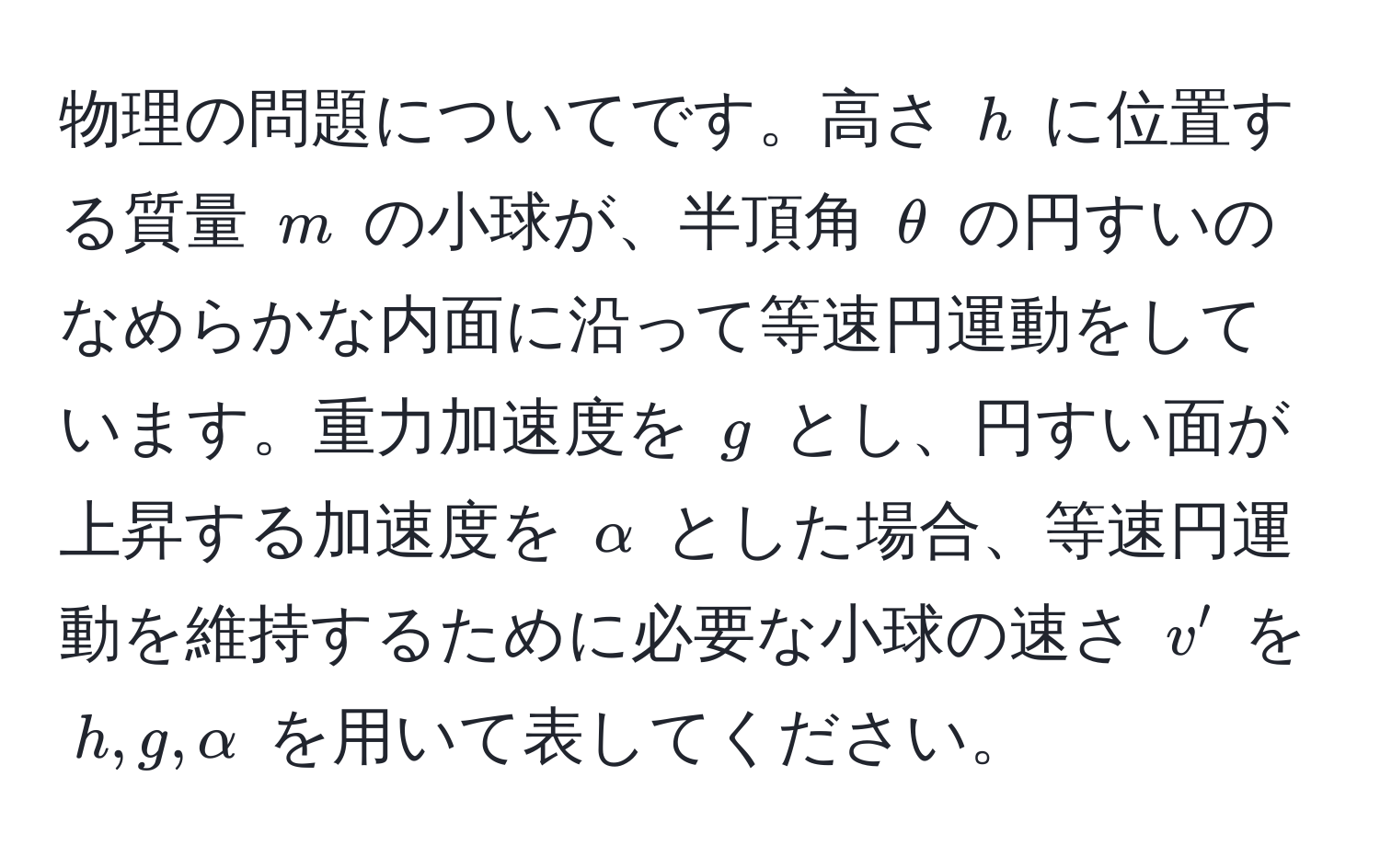 物理の問題についてです。高さ $h$ に位置する質量 $m$ の小球が、半頂角 $θ$ の円すいのなめらかな内面に沿って等速円運動をしています。重力加速度を $g$ とし、円すい面が上昇する加速度を $alpha$ とした場合、等速円運動を維持するために必要な小球の速さ $v'$ を $h, g, alpha$ を用いて表してください。