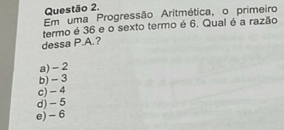 Em uma Progressão Aritmética, o primeiro
termo é 36 e o sexto termo é 6. Qual é a razão
dessa P.A.?
a) - 2
b) - 3
c) - 4
d) -5
e) - 6