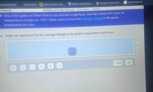 ahoot answers kahoot-hack Watch latest tv sho... BitLife | slope-game.... Gunspin Unblocked. magical teaver 
i-Ready Multiply and Divide Rationals — Instruction — Level G 
One of the goats on Diane's farm is sick and has a high fever, Over the course of 4 hours, its 
temperature changes by -2.8°F. Diane wants to know the average change in the goat's 
temperature per hour. 
Write an expression for the average change in the goat's temperature each hour. 
C
-2,8 4
_