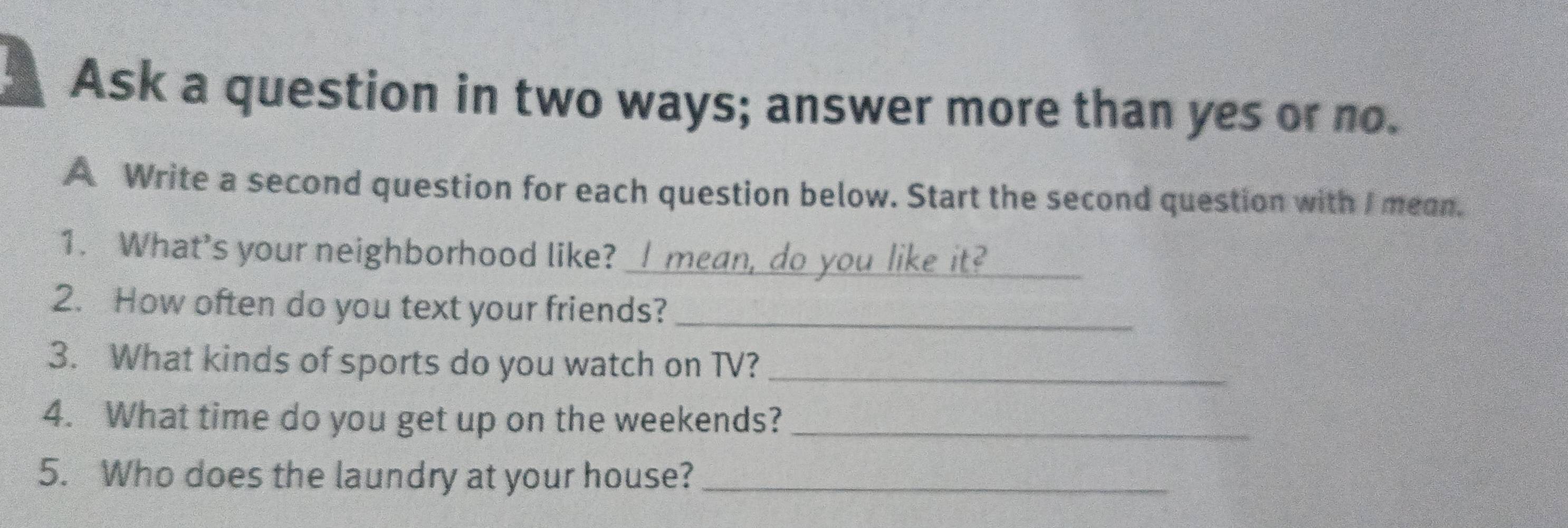 Ask a question in two ways; answer more than yes or no. 
A Write a second question for each question below. Start the second question with I mean. 
_ 
1. What's your neighborhood like?_ 
2. How often do you text your friends?_ 
3. What kinds of sports do you watch on TV?_ 
4. What time do you get up on the weekends?_ 
5. Who does the laundry at your house?_