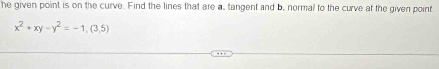 he given point is on the curve. Find the lines that are a, tangent and b, normal to the curve at the given point
x^2+xy-y^2=-1,(3,5)