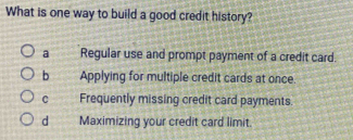 What is one way to build a good credit history?
a Regular use and prompt payment of a credit card.
b Applying for multiple credit cards at once.
C Frequently missing credit card payments.
d Maximizing your credit card limit.