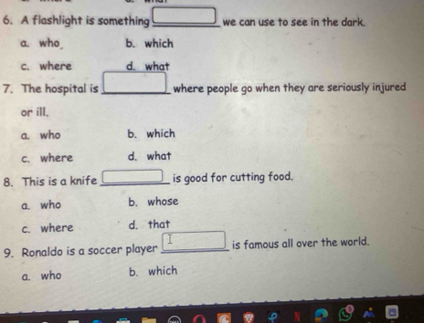 A flashlight is something_ we can use to see in the dark.
a. who b. which
c. where d. what
7. The hospital is _where people go when they are seriously injured
or ill.
a. who b. which
c. where d. what
8. This is a knife _is good for cutting food.
a. who b. whose
c. where d. that
9. Ronaldo is a soccer player _is famous all over the world.
a. who b. which