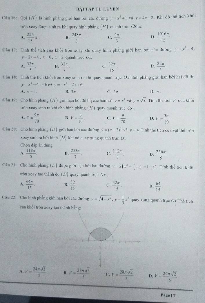 bài tập tự luyện
Câu 16: Gọi (H) là hình phẳng giới hạn bởi các đường y=x^2+1 và y=4x-2. Khi đó thể tích khối
tròn xoay được sinh ra khi quay hình phẳng (H ) quanh trục Ox là:
A.  224/15 π . B.  248π /3 . C.  4π /3 . D.  1016π /15 .
Câu 17: Tính thể tích của khối tròn xoay khi quay hình phẳng giới hạn bởi các đường y=x^2-4.
y=2x-4,x=0,x=2 quanh trục Ox.
A.  32π /5 . B.  32π /7 .  32π /15 .  22π /5 ·
C.
D.
Câu 18: Tính thể tích khối tròn xoay sinh ra khi quay quanh trục Ox hình phẳng giới hạn bởi hai đồ thị
y=x^2-4x+6 và y=-x^2-2x+6.
A. π -1. B. 3π. C. 2π . D. π .
Câu 19: Cho hình phẳng (H) giới hạn bởi đồ thị các hàm số y=x^2 và y=sqrt(x) Tính thể tích V của khối
tròn xoay sinh ra khi cho hình phẳng ( H ) quay quanh trục Ox .
A. V= 9π /70 · B. V= 3/10 · C. V= 9/70 . D. V= 3π /10 .
Câu 20: Cho hình phẳng (D) giới hạn bởi các đường y=(x-2)^2 và y=4 Tính thể tích của vật thể tròn
xoay sinh ra bởi hình (D) khi nó quay xung quanh trục Ox
Chọn đáp án đúng:
A.  118π /5  B.  253π /7 . C.  112π /3 . D.  256π /5 .
Câu 21: Cho hình phẳng (D) được giới hạn bởi hai đường y=2(x^2-1);y=1-x^2. Tính thể tích khối
tròn xoay tạo thành do (D) quay quanh trục O.x .
A.  64π /15 . B.  32/15 . C.  32π /15 . D.  64/15 .
Cầu 22: Cho hình phẳng giới hạn bởi các đường y=sqrt(4-x^2),y= 1/3 x^2 quay xung quanh trục Ox Thể tích
* của khối tròn xoay tạo thành bằng:
A. V= 24π sqrt(3)/5  B. V= 28π sqrt(3)/5  C. V= 28π sqrt(2)/5  D. V= 24π sqrt(2)/5 
Page | 7