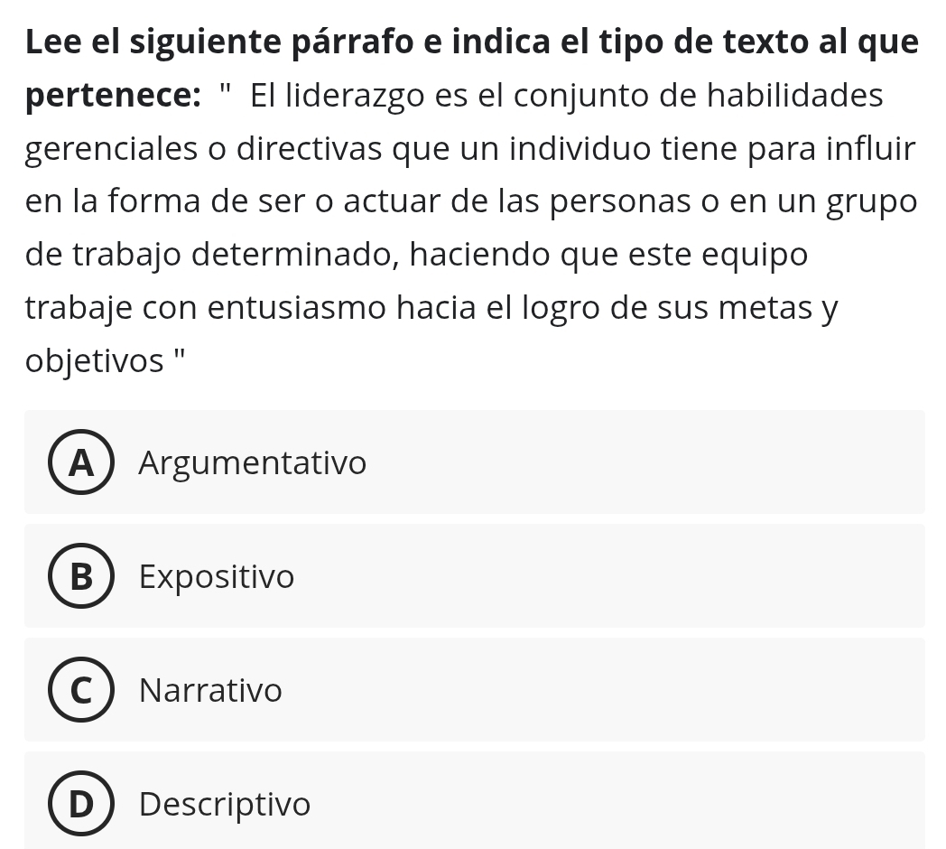 Lee el siguiente párrafo e indica el tipo de texto al que
pertenece: " El liderazgo es el conjunto de habilidades
gerenciales o directivas que un individuo tiene para influir
en la forma de ser o actuar de las personas o en un grupo
de trabajo determinado, haciendo que este equipo
trabaje con entusiasmo hacia el logro de sus metas y
objetivos ''
AArgumentativo
B Expositivo
C Narrativo
D Descriptivo