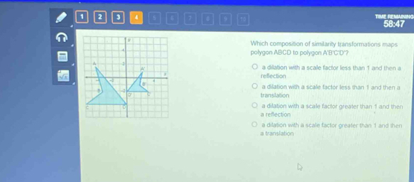 1 2 3 4 5 6 7 B 9 T0 TIME REMAINING 58:47
Which composition of similarity transformations maps
polygon ABCD to polygon A'B'C'D'?
a dilation with a scale factor less than 1 and then a
reflection
a dilation with a scalle factor less than 1 and then a
translation
a dilation with a scale factor greater than 1 and then
a reflection
a dilation with a scale factor greater than 1 and then
a translation