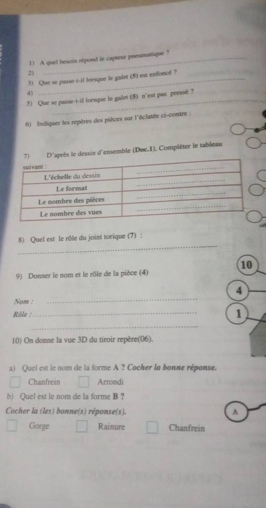 A quel besoin répond le capteur pneumatique ?
2)
3) Que se passe-t-il lorsque le galet (5) est enfoncé ?
4)
5) Que se passe-t-il lorsque le galet (5) n'est pas pressé ?
6) Indiquer les repères des pièces sur l'éclatée ci-contre :
e dessin d'ensemble (Doc.1), Compléter le tableau
_
8) Quel est le rôle du joint torique (7) :
10
9) Donner le nom et le rôle de la pièce (4)
_
4
Nom :
Rôle :
_
1
_
10) On donne la vue 3D du tiroir repère(06).
a) Quel est le nom de la forme A ? Cocher la bonne réponse.
Chanfrein Arrondi
b) Quel est le nom de la forme B?
Cocher la (les) bonne(s) réponse(s). A
Gorge Rainure Chanfrein