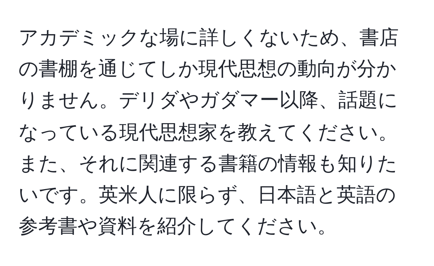 アカデミックな場に詳しくないため、書店の書棚を通じてしか現代思想の動向が分かりません。デリダやガダマー以降、話題になっている現代思想家を教えてください。また、それに関連する書籍の情報も知りたいです。英米人に限らず、日本語と英語の参考書や資料を紹介してください。