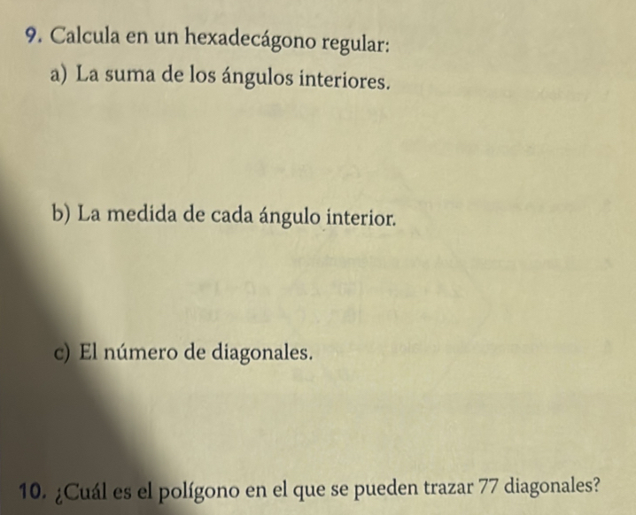 Calcula en un hexadecágono regular: 
a) La suma de los ángulos interiores. 
b) La medida de cada ángulo interior. 
c) El número de diagonales. 
10. ¿Cuál es el polígono en el que se pueden trazar 77 diagonales?