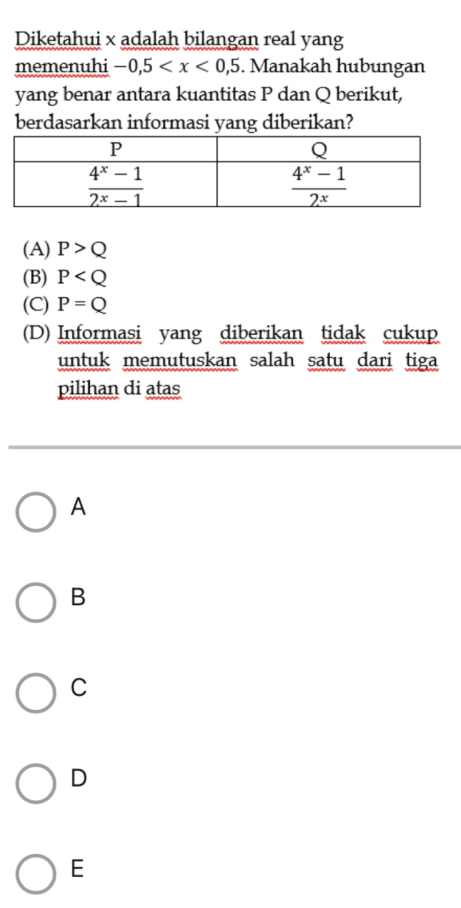 Diketahui x adalah bilangan real yang
memenuhi -0,5 . Manakah hubungan
yang benar antara kuantitas P dan Q berikut,
berdasarkan informasi yang diberikan?
(A) P>Q
(B) P
(C) P=Q
(D) Informasi yang diberikan tidak cukup
untuk memutuskan salah satu dari tiga
pilihan di atas
A
B
C
D
E