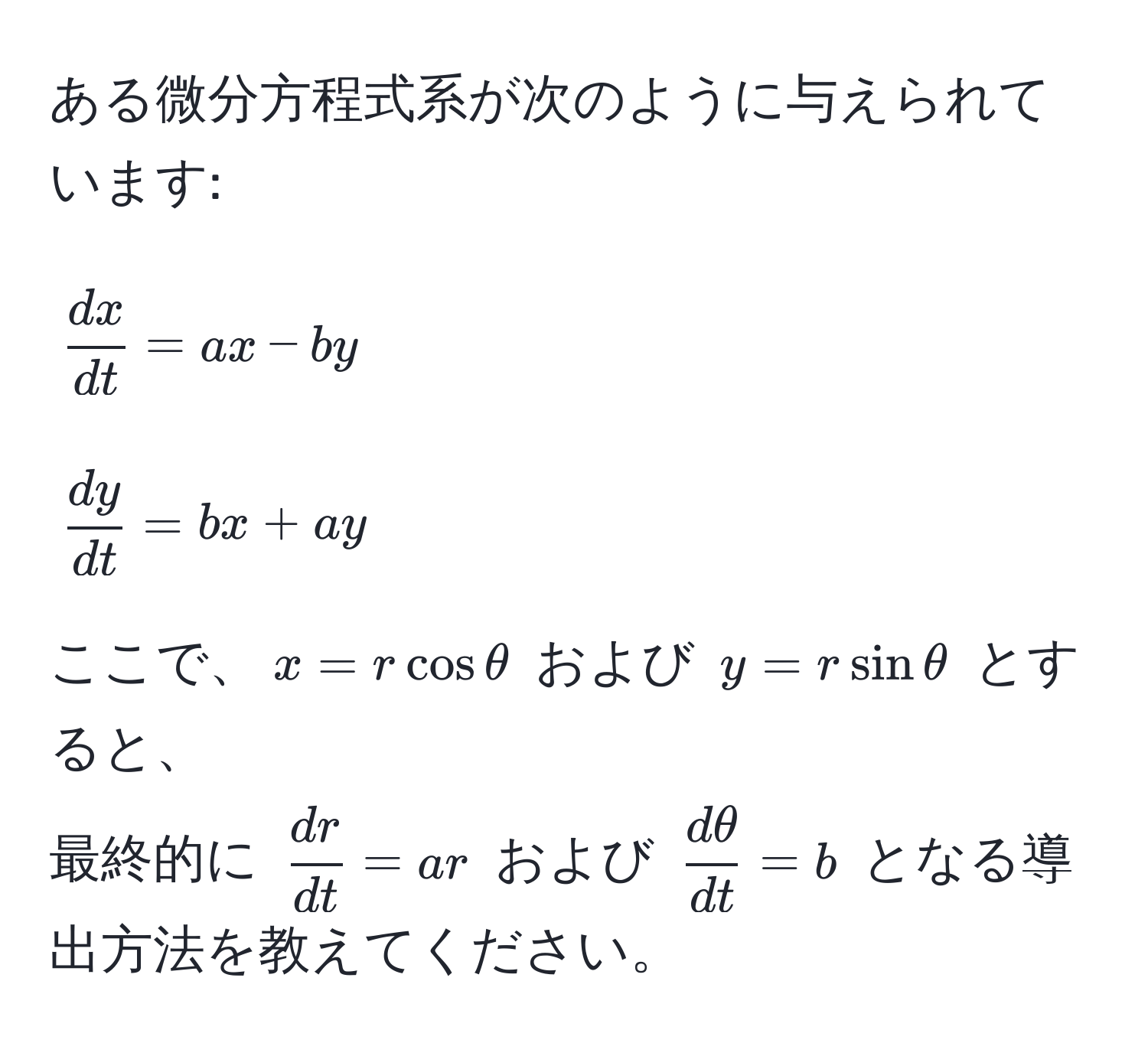 ある微分方程式系が次のように与えられています:  
[
 dx/dt  = ax - by  
]  
[
 dy/dt  = bx + ay  
]  
ここで、(x = r cos θ) および (y = r sin θ) とすると、  
最終的に ( dr/dt  = ar) および ( dθ/dt  = b) となる導出方法を教えてください。