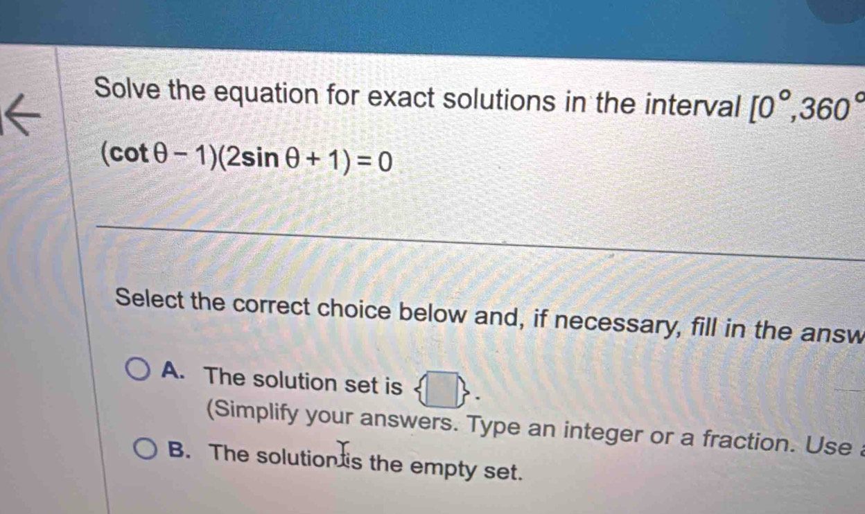 Solve the equation for exact solutions in the interval [0°,360°
(cot θ -1)(2sin θ +1)=0
Select the correct choice below and, if necessary, fill in the answ
A. The solution set is  □ . 
(Simplify your answers. Type an integer or a fraction. Use a
B. The solution is the empty set.