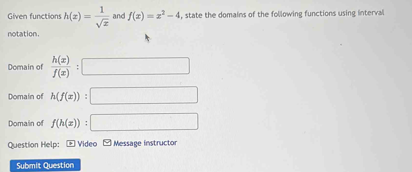 Given functions h(x)= 1/sqrt(x)  and f(x)=x^2-4 , state the domains of the following functions using interval 
notation. 
Domain of  h(x)/f(x)  : 0...,...)
Domain of h(f(x)) : x_□ 
Domain of f(h(x)) : _  
Question Help: Video Message instructor 
Submit Question